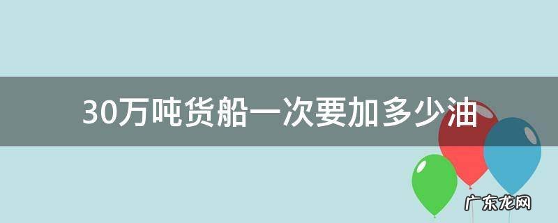 三千吨货船一次加多少油 30万吨货船一次要加多少油