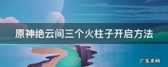 原神绝云间的三个火焰机关 原神绝云间三个火柱子开启方法