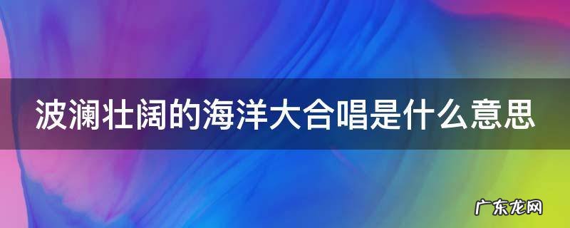 波澜壮阔的海洋大合唱是什么意思 波澜壮阔的海洋合唱是指什么