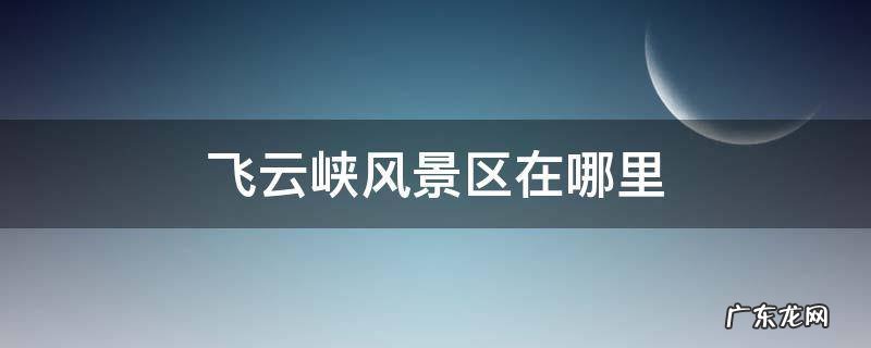 飞云峡风景区在哪里 福州飞云峡风景区在哪里