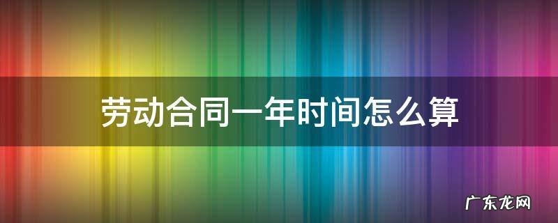 劳动合同一整年怎么算 劳动合同一年时间怎么算