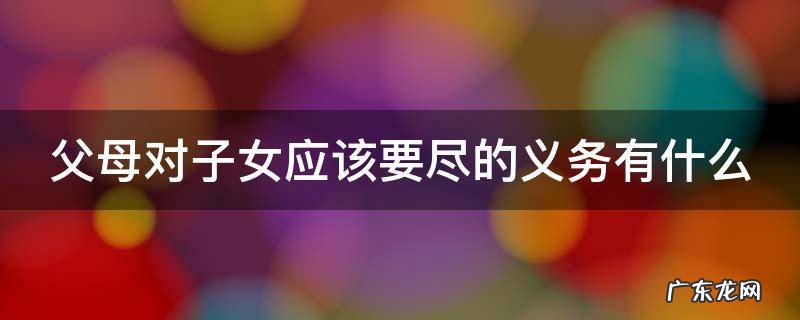 父母对子女应该要尽的义务有什么呢 父母对子女应该要尽的义务有什么