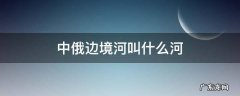 中俄边境河叫什么河 中俄边境河叫什么河内蒙古