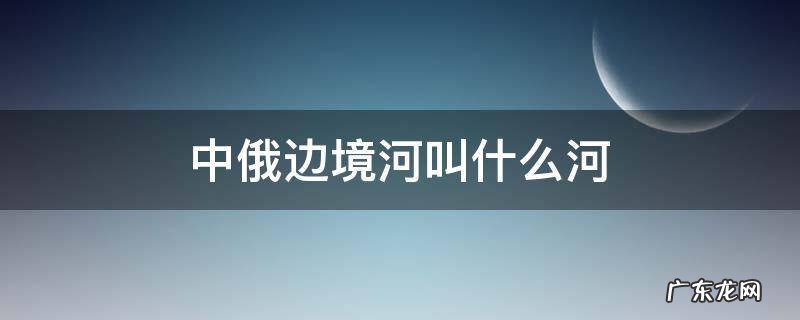 中俄边境河叫什么河 中俄边境河叫什么河内蒙古