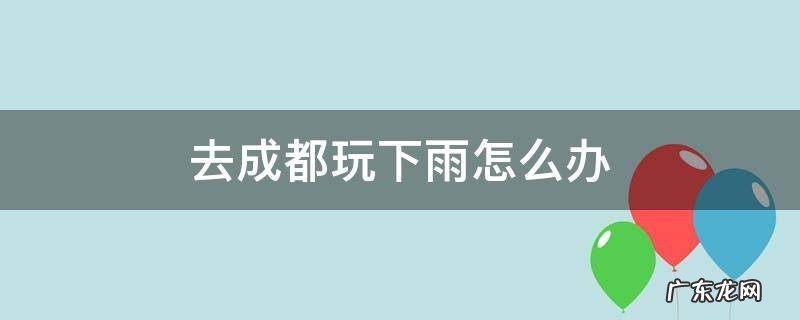 去成都旅游下雨怎么办 去成都玩下雨怎么办