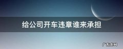 在公司上班开车违章谁承担 给公司开车违章谁来承担
