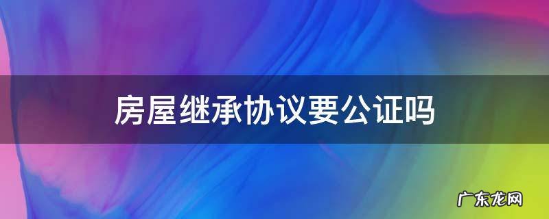 房屋继承协议要公证吗 房屋继承是否需要公证