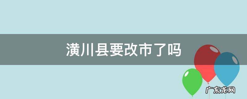潢川县要改市了吗 潢川县改市已经上报