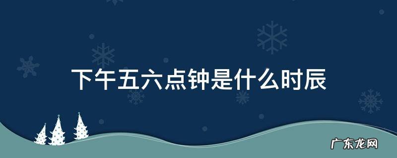 下午五点到六点是什么时辰 下午五六点钟是什么时辰
