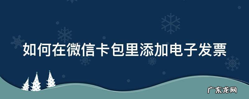 如何在微信卡包里添加电子发票信息 如何在微信卡包里添加电子发票