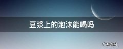 豆浆上的泡沫能喝吗 为什么豆浆的泡沫不能吃