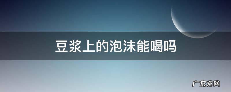 豆浆上的泡沫能喝吗 为什么豆浆的泡沫不能吃