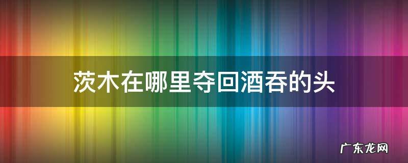 茨木在哪里夺回酒吞的头 茨木酒吞剧情