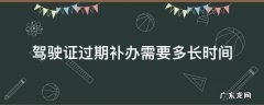 驾驶证过期补办需要多长时间 驾驶证过期多久去补办