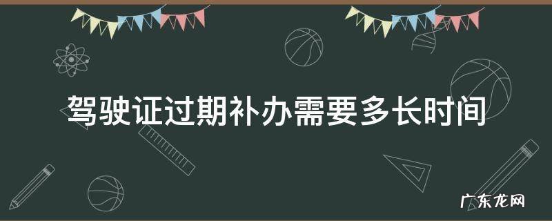 驾驶证过期补办需要多长时间 驾驶证过期多久去补办