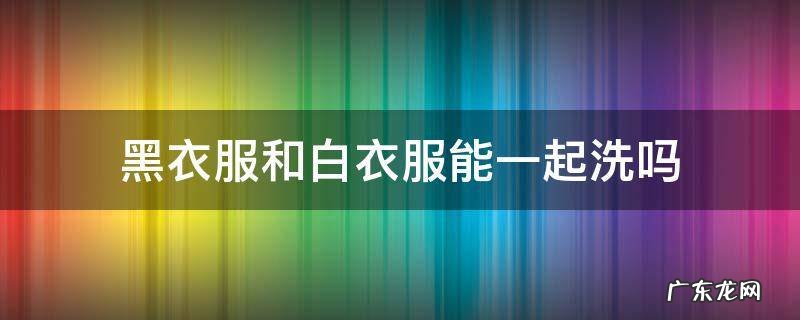 黑衣服和白衣服能一起洗吗 黑色和白色衣服可以一起洗吗