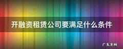 开融资租赁公司要满足什么条件 开融资租赁公司要满足什么条件才能开业