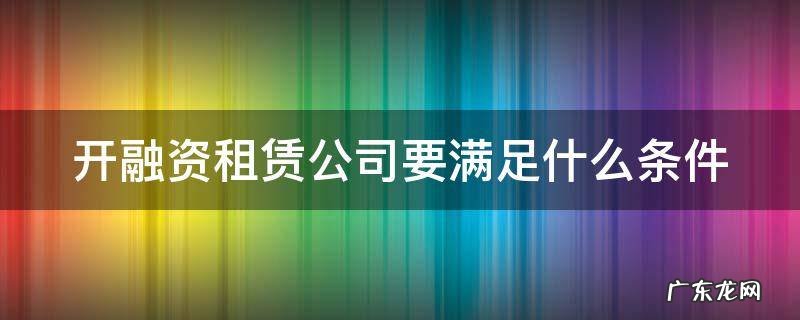 开融资租赁公司要满足什么条件 开融资租赁公司要满足什么条件才能开业