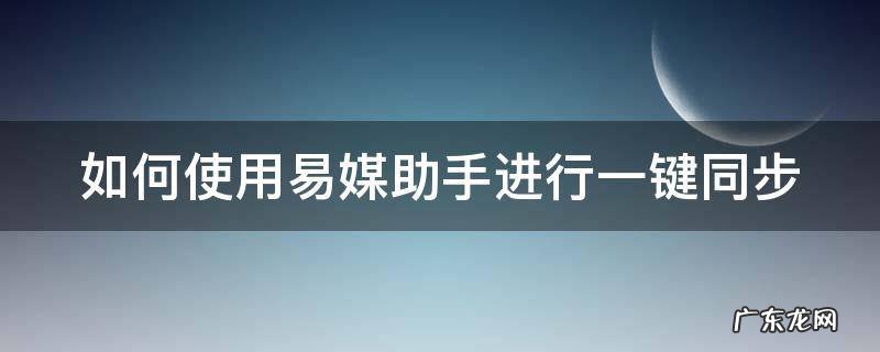 如何使用易媒助手进行一键同步 易媒助手支持哪些平台