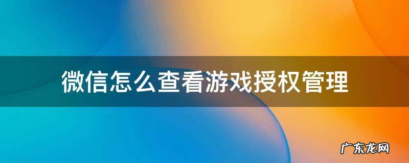 微信怎么查看游戏授权管理 微信游戏查阅权限怎么设置