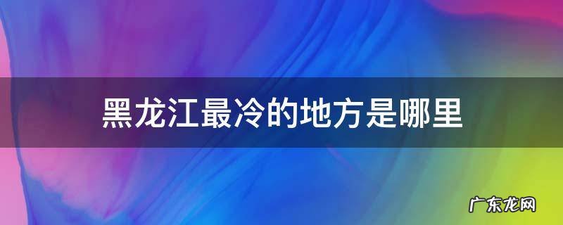 黑龙江最冷的地方是哪里 黑龙江最冷的地方现在多少度