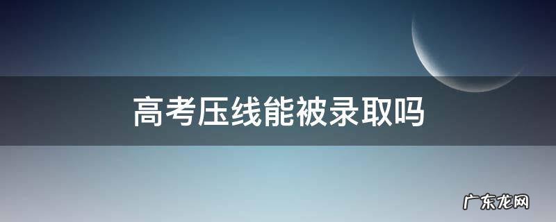高考压线能被录取吗 高考压线录取好不好