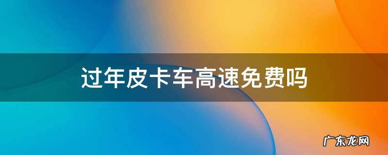 皮卡车今年高速免费吗 过年皮卡车高速免费吗