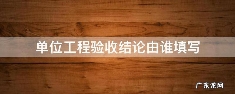 单位工程验收结论怎么填写 单位工程验收结论由谁填写