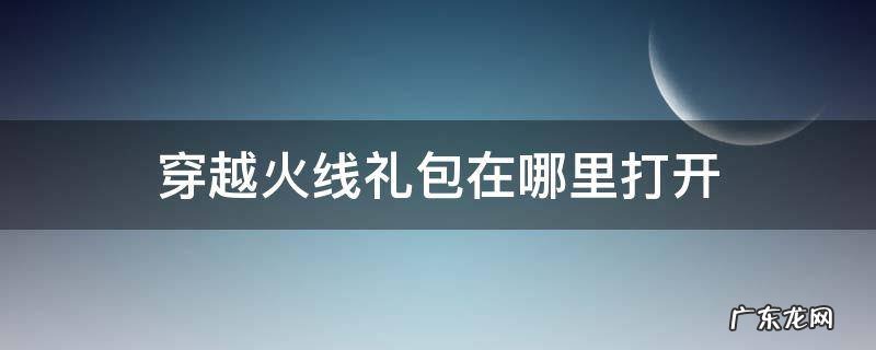 穿越火线礼包在哪里打开 穿越火线下载礼包怎么领取