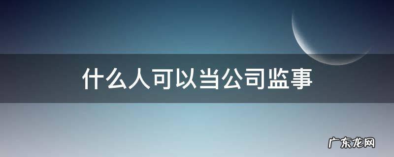 什么人不可以当公司监事 什么人可以当公司监事
