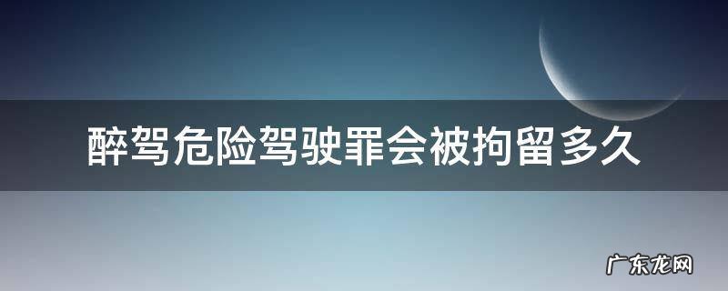 醉驾危险驾驶罪会被拘留多久 醉驾多少会被拘留