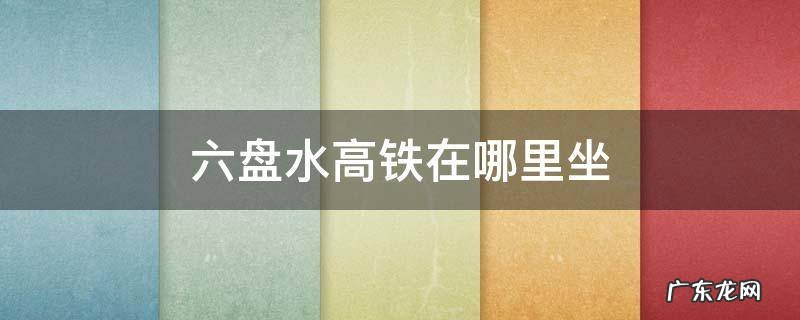 六盘水高铁在哪里坐,东站有没有大巴车到六盘水 六盘水高铁在哪里坐
