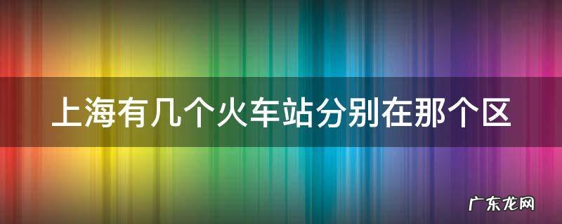 上海有几个火车站分别在那个区哪个街道 上海有几个火车站分别在那个区