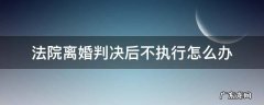 离婚官司判决下来不执行怎么办? 法院离婚判决后不执行怎么办