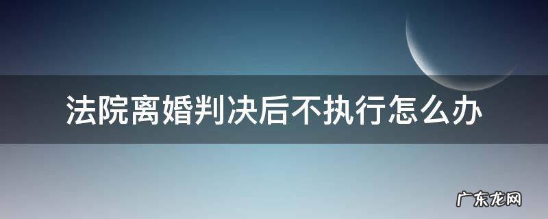 离婚官司判决下来不执行怎么办? 法院离婚判决后不执行怎么办