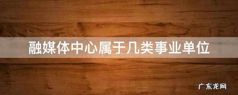 融媒体中心属于几类事业单位 融媒体中心是事业单位还是行政单位