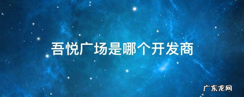 吾悦广场是哪个开发商 吾悦广场是哪个地产