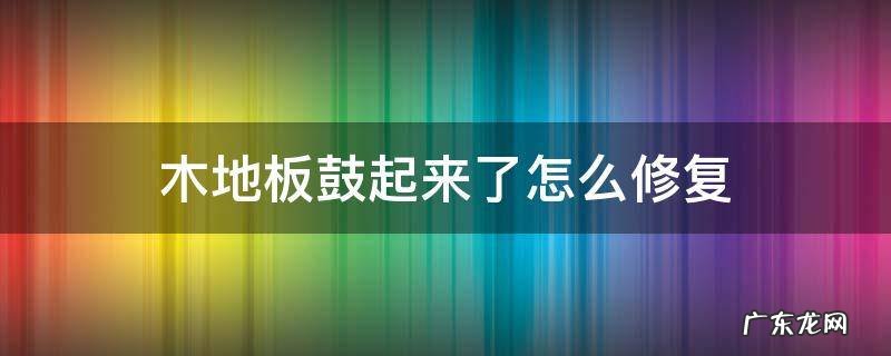 木地板鼓起来了怎么修复 木地板鼓起来了怎么修复才好视频