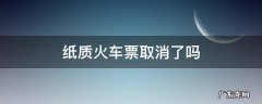 火车为什么取消纸质票 纸质火车票取消了吗