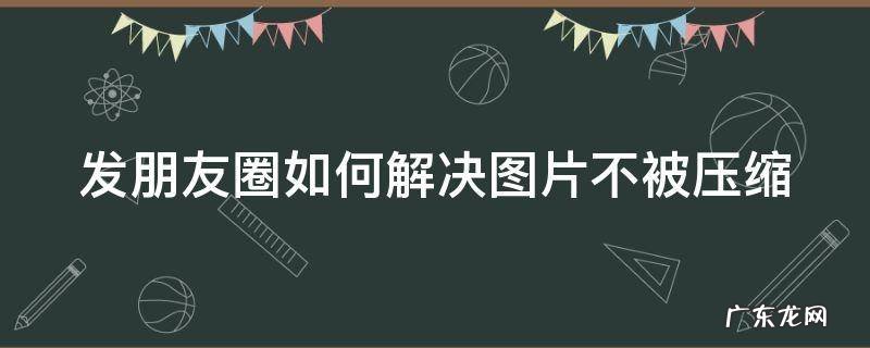 发朋友圈图片怎么才能不被压缩 发朋友圈如何解决图片不被压缩