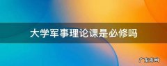 军事理论课是大学生必学的吗 大学军事理论课是必修吗