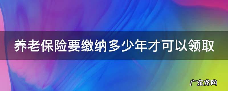 养老保险要缴纳多少年才可以领取 养老保险要缴纳多少年才可以领取退休金