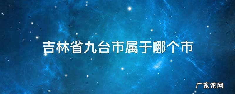 吉林省九台市属于哪个市 吉林省九台市有几个区