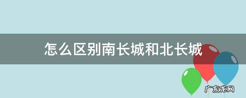 怎么区别南长城和北长城 长城南北城有什么区别