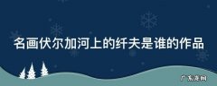 名画伏尔加河上的纤夫是谁的作品 伏尔加河上的纤夫画派