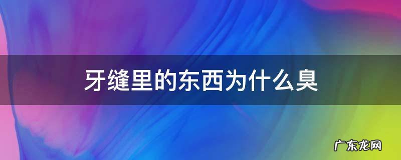 牙缝里的东西为什么这么臭 牙缝里的东西为什么臭