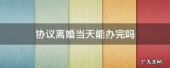 协议离婚当天能办完吗 协议离婚一天能办完手续吗