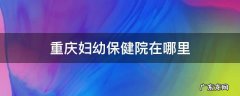 重庆妇幼保健院在哪里 重庆妇幼保健院在哪里挂号