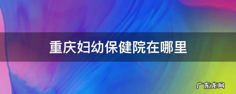 重庆妇幼保健院在哪里 重庆妇幼保健院在哪里挂号