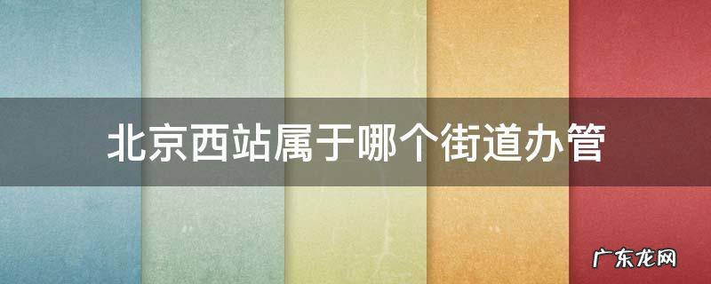 北京西站归哪个街道办事处管理 北京西站属于哪个街道办管